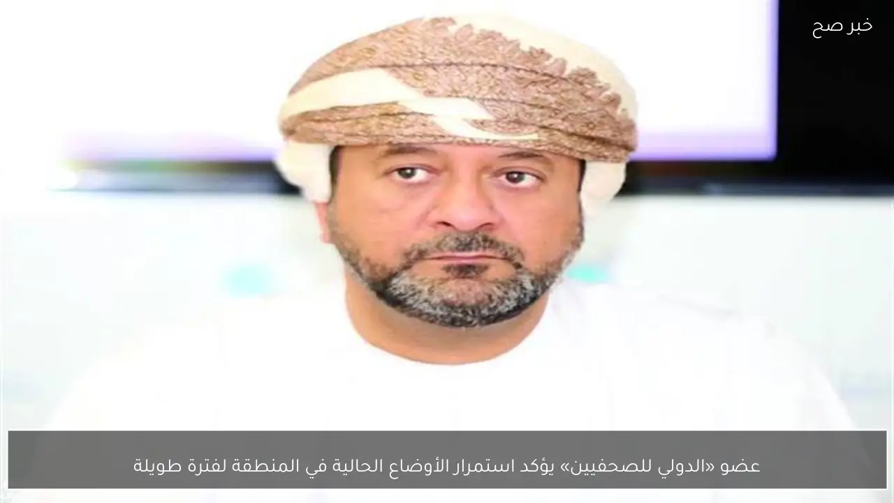 عضو «الدولي للصحفيين» يؤكد استمرار الأوضاع الحالية في المنطقة لفترة طويلة