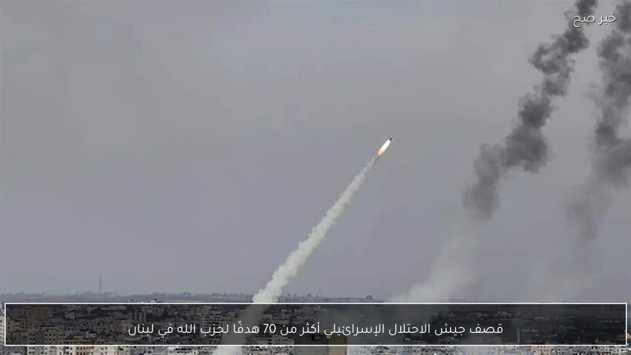 قصف جيش الاحتلال الإسرائيلي أكثر من 70 هدفًا لحزب الله في لبنان