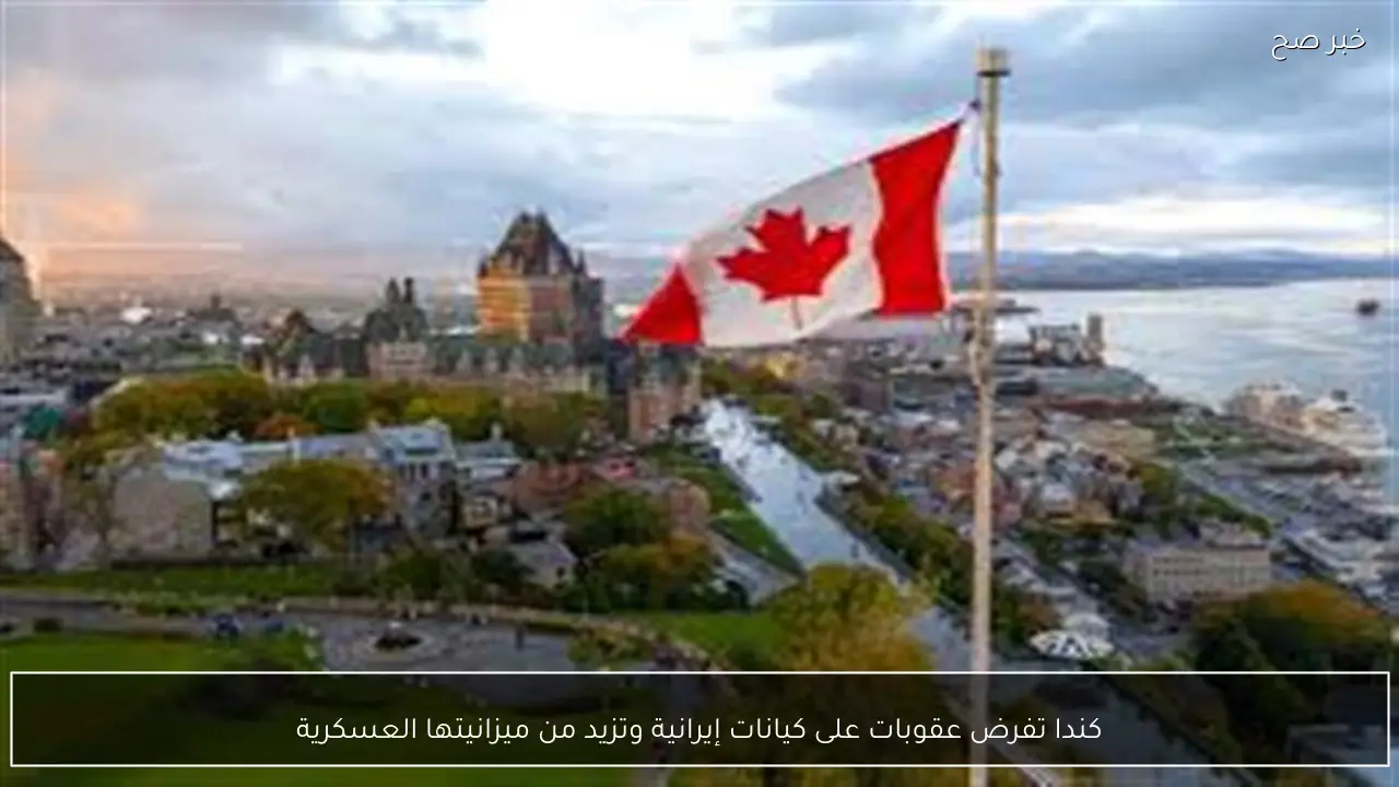 كندا تفرض عقوبات على كيانات إيرانية وتزيد من ميزانيتها العسكرية