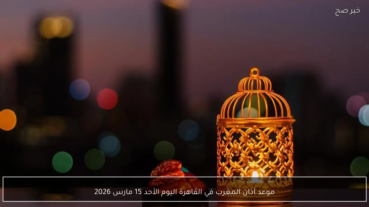 موعد أذان المغرب في القاهرة اليوم الأحد 15 مارس 2026