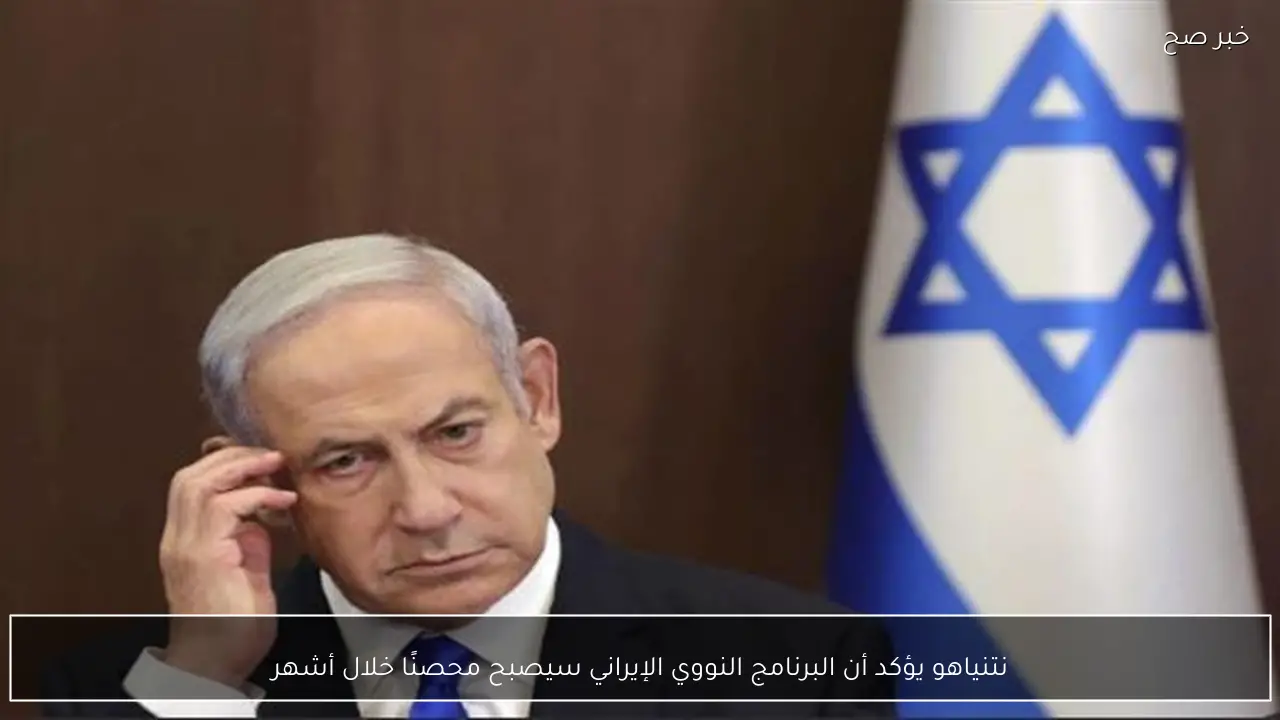 نتنياهو يؤكد أن البرنامج النووي الإيراني سيصبح محصنًا خلال أشهر