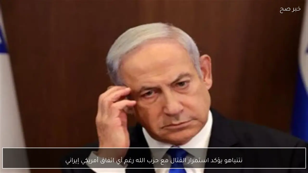 نتنياهو يؤكد استمرار القتال مع حزب الله رغم أي اتفاق أمريكي إيراني