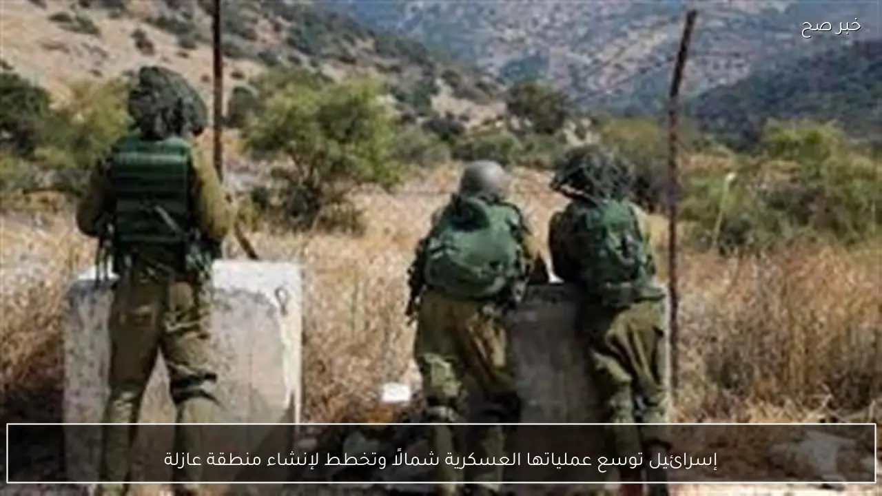 إسرائيل توسع عملياتها العسكرية شمالًا وتخطط لإنشاء منطقة عازلة
