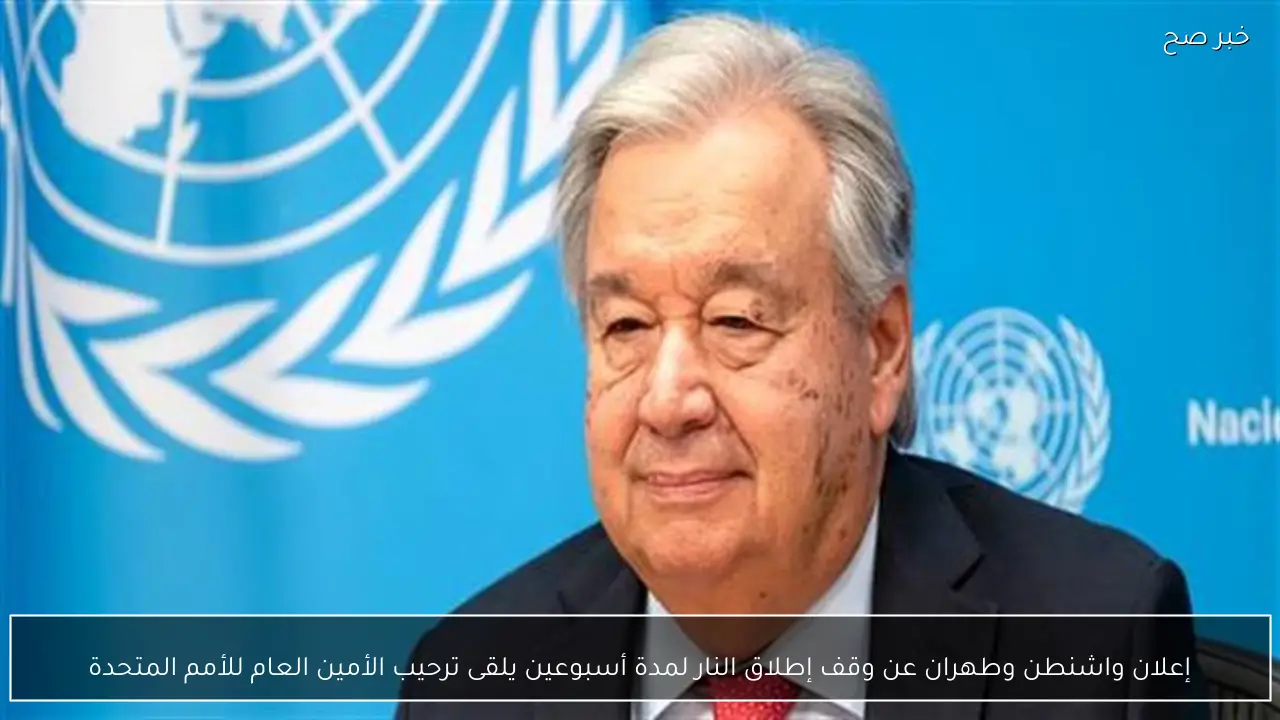 إعلان واشنطن وطهران عن وقف إطلاق النار لمدة أسبوعين يلقى ترحيب الأمين العام للأمم المتحدة