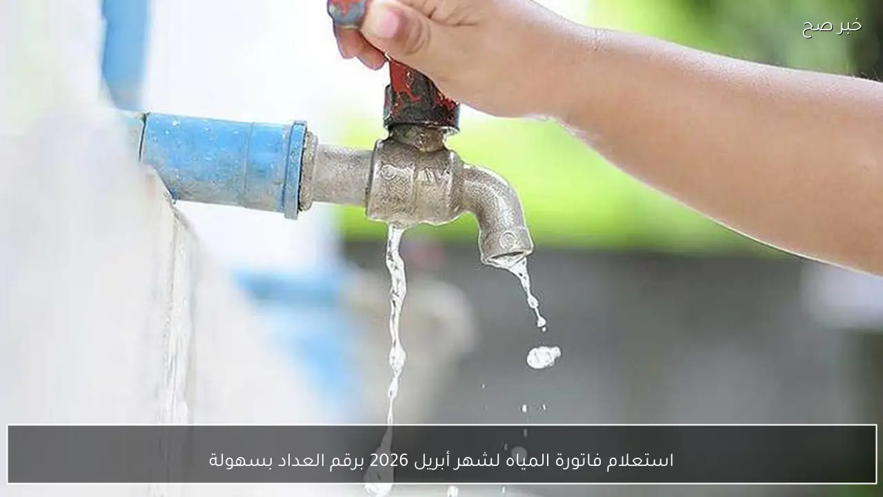 استعلام فاتورة المياه لشهر أبريل 2026 برقم العداد بسهولة