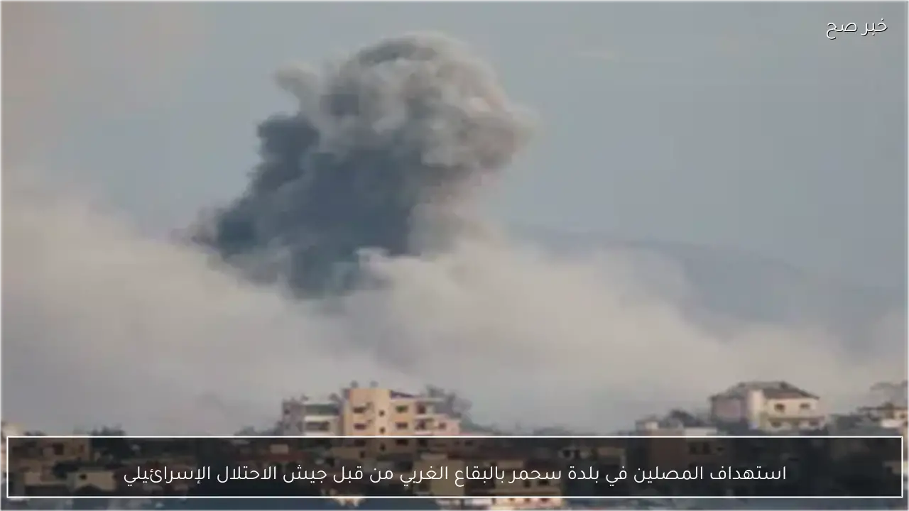 استهداف المصلين في بلدة سحمر بالبقاع الغربي من قبل جيش الاحتلال الإسرائيلي