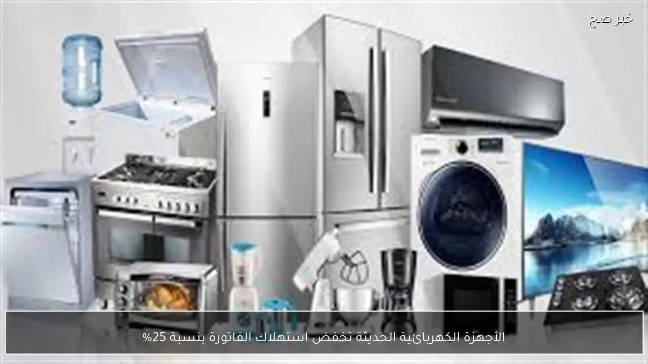 الأجهزة الكهربائية الحديثة تخفض استهلاك الفاتورة بنسبة 25%