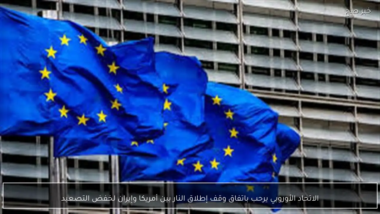 الاتحاد الأوروبي يرحب باتفاق وقف إطلاق النار بين أمريكا وإيران لخفض التصعيد