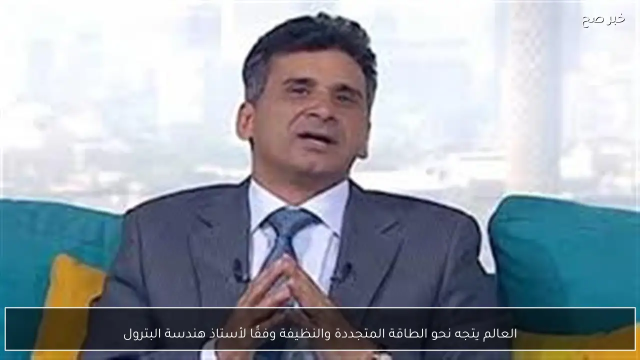 العالم يتجه نحو الطاقة المتجددة والنظيفة وفقًا لأستاذ هندسة البترول