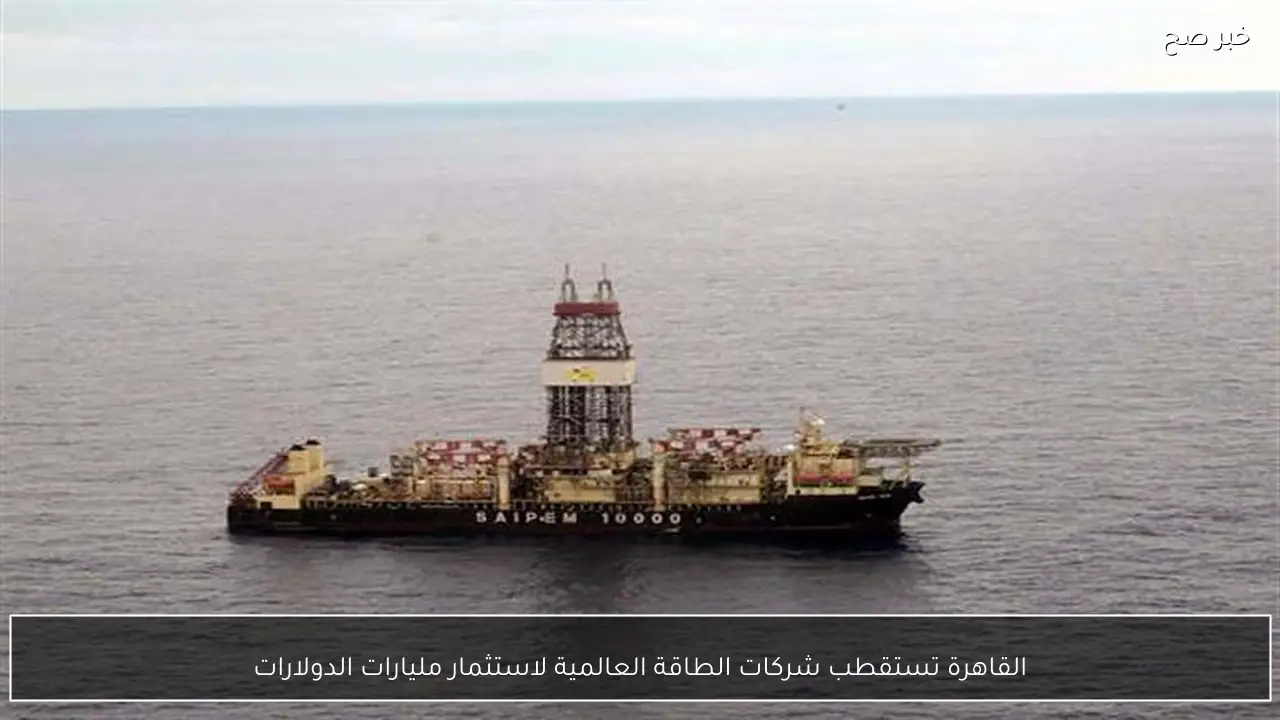 القاهرة تستقطب شركات الطاقة العالمية لاستثمار مليارات الدولارات