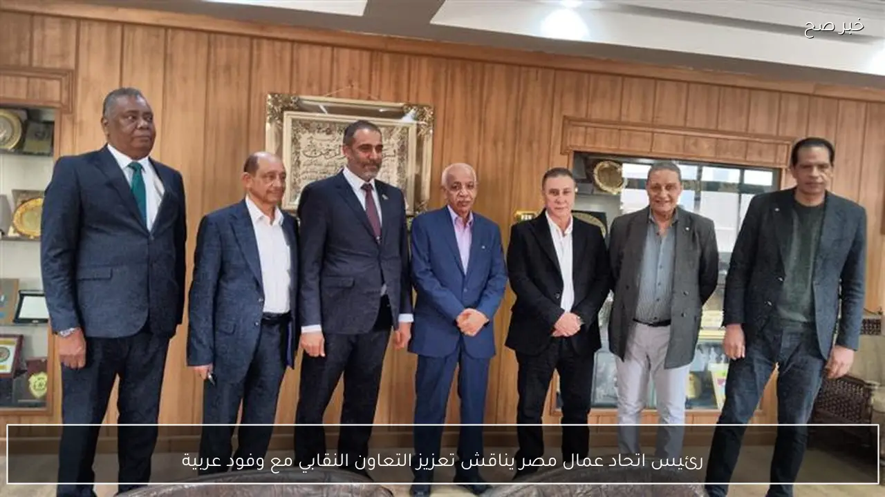 رئيس اتحاد عمال مصر يناقش تعزيز التعاون النقابي مع وفود عربية