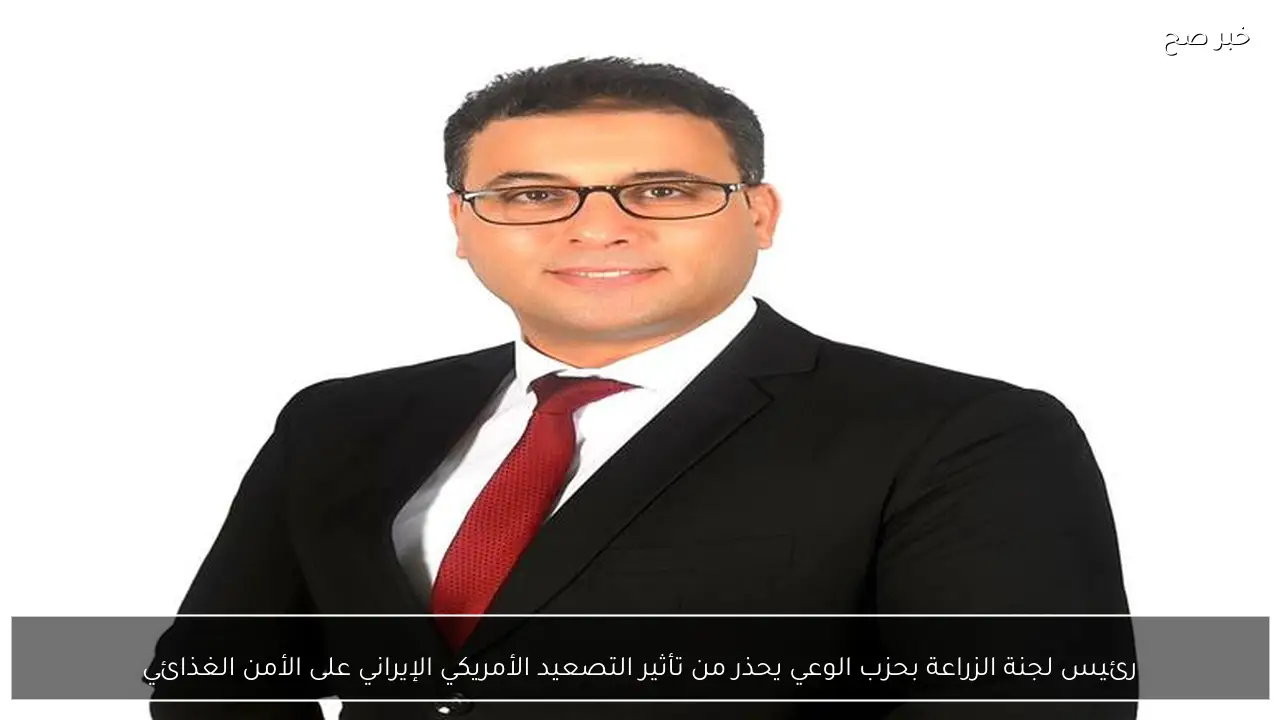 رئيس لجنة الزراعة بحزب الوعي يحذر من تأثير التصعيد الأمريكي الإيراني على الأمن الغذائي