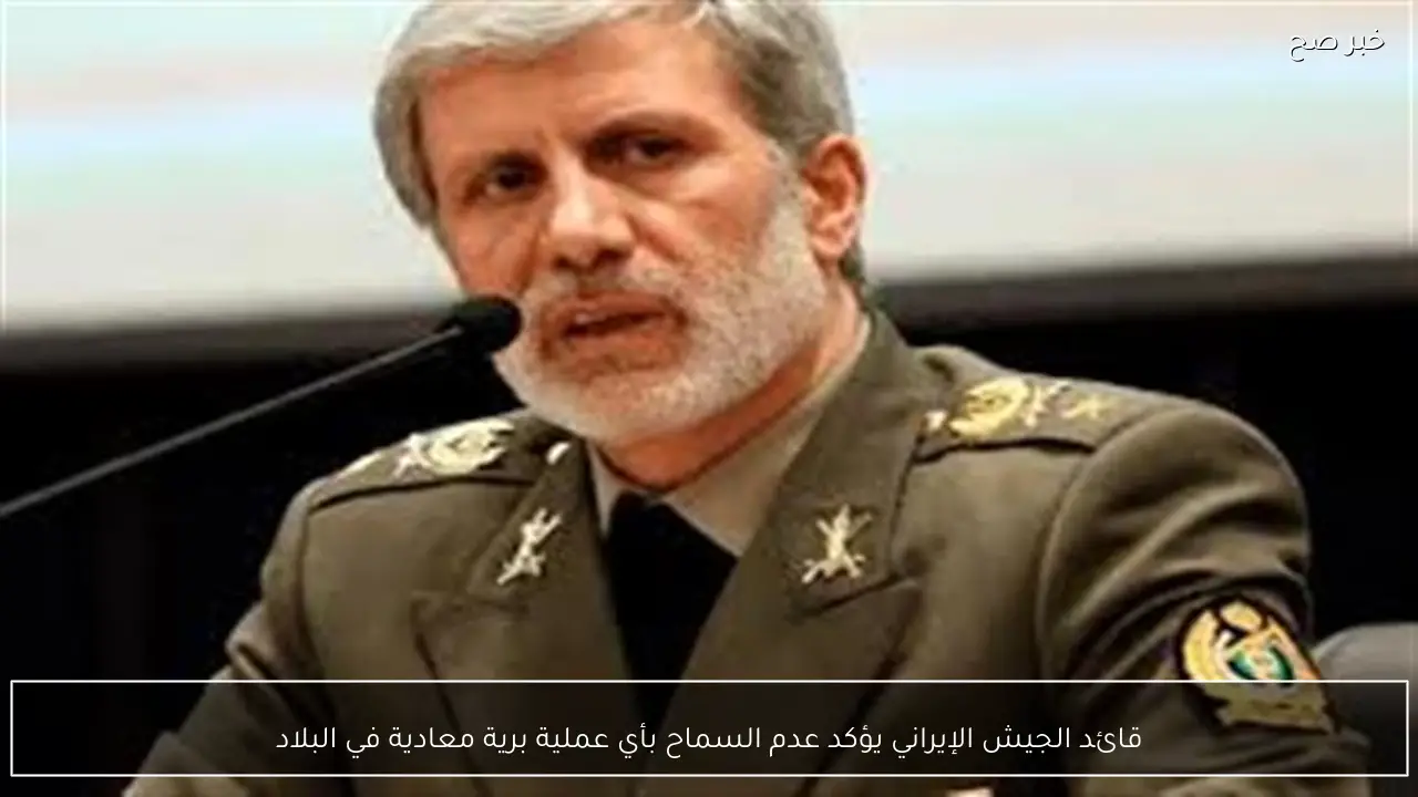 قائد الجيش الإيراني يؤكد عدم السماح بأي عملية برية معادية في البلاد