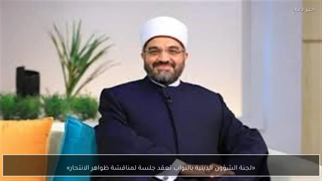 «لجنة الشؤون الدينية بالنواب تعقد جلسة لمناقشة ظواهر الانتحار»