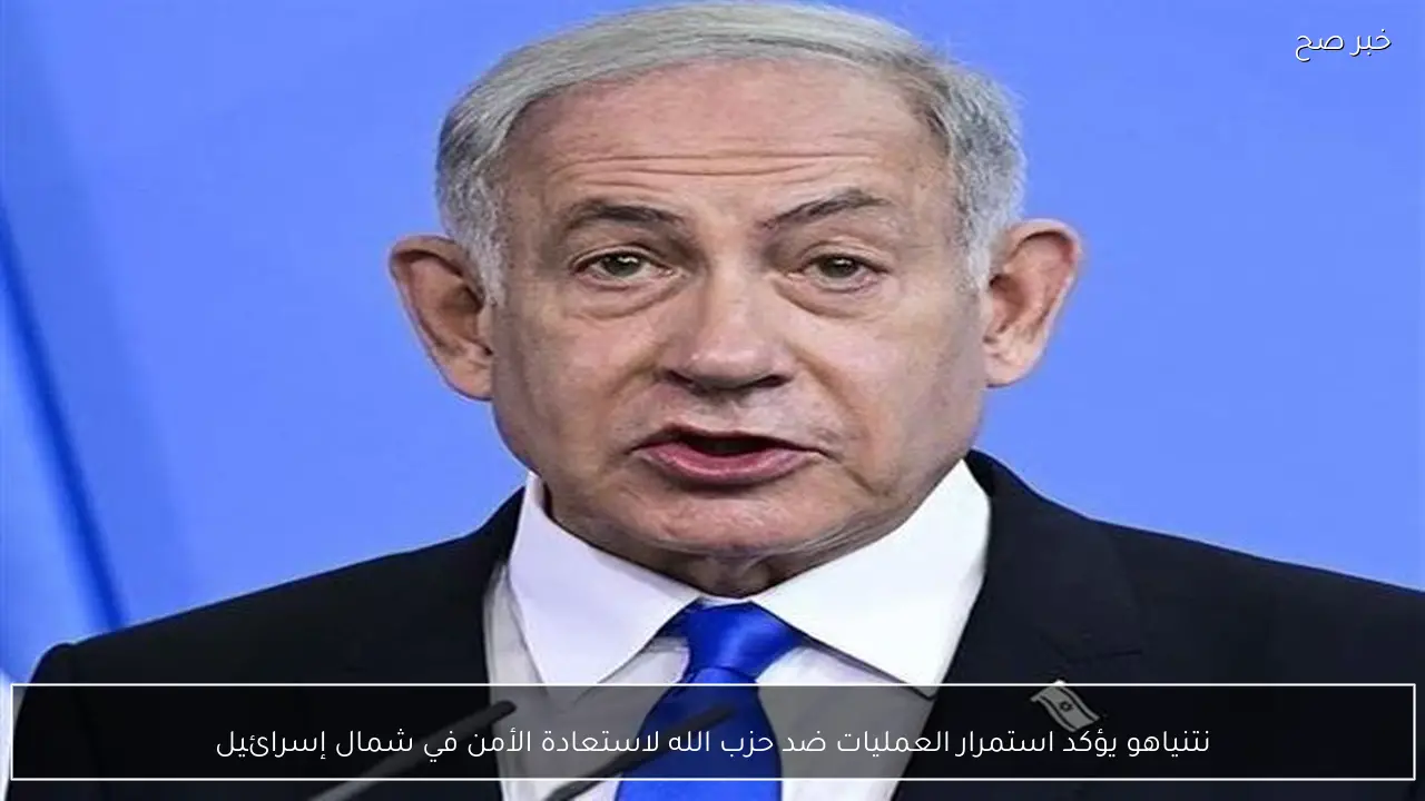 نتنياهو يؤكد استمرار العمليات ضد حزب الله لاستعادة الأمن في شمال إسرائيل