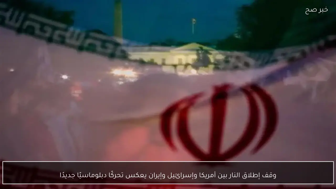 وقف إطلاق النار بين أمريكا وإسرائيل وإيران يعكس تحركًا دبلوماسيًا جديدًا