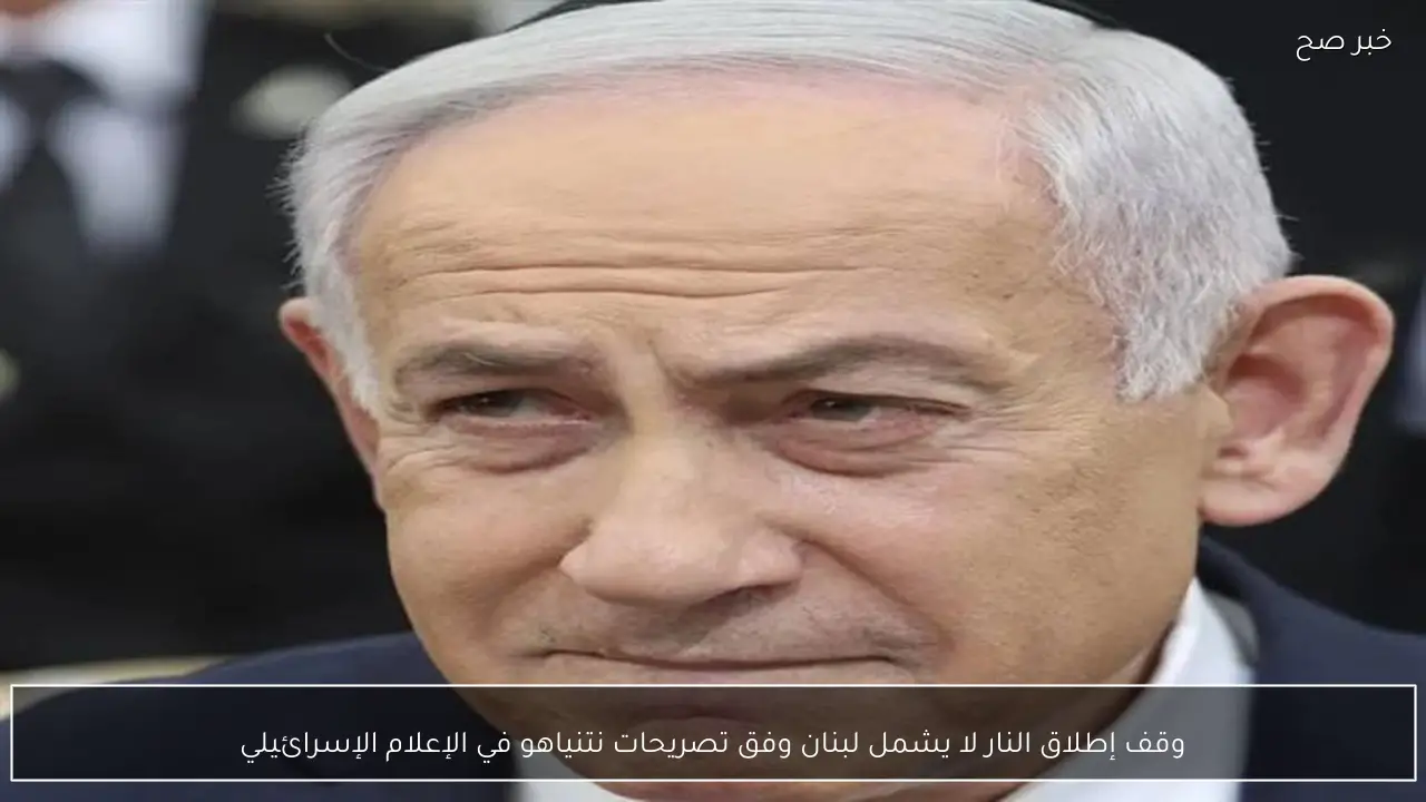 وقف إطلاق النار لا يشمل لبنان وفق تصريحات نتنياهو في الإعلام الإسرائيلي