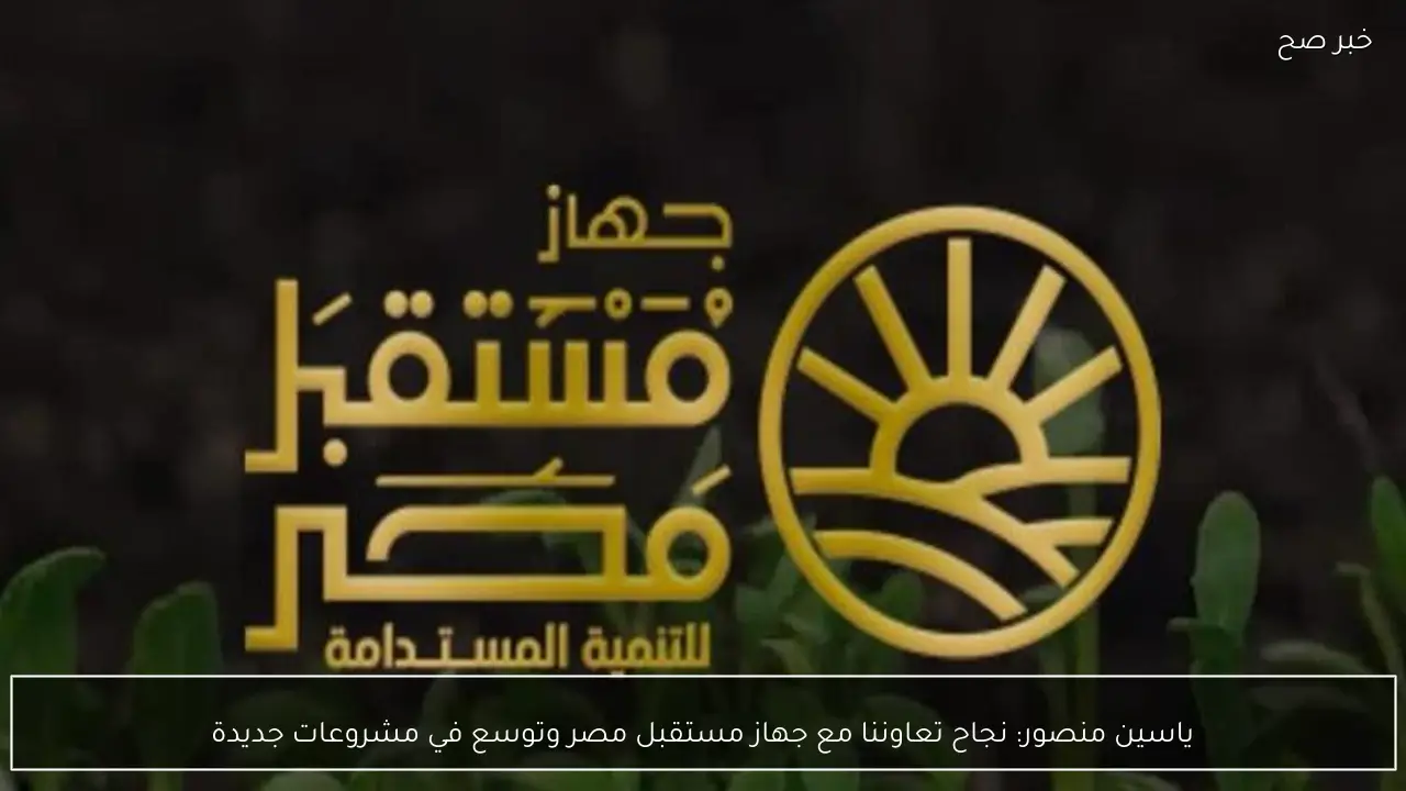 ياسين منصور: نجاح تعاوننا مع جهاز مستقبل مصر وتوسع في مشروعات جديدة